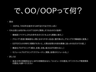 で、OO/OOPって何？
• 歴史
• OOPは、1950年台後半からMIT辺りで出てきたっぽい
• それ以前には何があったの？（OOPに関係しそうなものだけ抜粋）
• 機械語（バイナリ。CPUの命令文のリストを上から順番に実行。）
• アセンブリ言語（機械語を人間に分かりやすい記述に置き換えた。アセンブラで機械語に変換。）
• GOTOだらけの時代（規模が大きいと、人間は処理の内容を順番に追っかけるだけで大変。）
• 構造化プログラミング（順次、反復、分岐。極力GOTO使わない。）
• モジュールプログラミング（サブルーチン、関数、処理のモジュール化。）
• 詳しくは
• 放送大学の授業見るなり、MITの授業見るなり、「コンピュータの歴史」や「ソフトウェア開発関係
の歴史」を調べてください
 