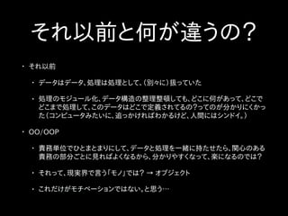それ以前と何が違うの？
• それ以前
• データはデータ、処理は処理として、（別々に）扱っていた
• 処理のモジュール化、データ構造の整理整頓しても、どこに何があって、どこで
どこまで処理して、このデータはどこで定義されてるの？ってのが分かりにくかっ
た（コンピュータみたいに、追っかければわかるけど、人間にはシンドイ。）
• OO/OOP
• 責務単位でひとまとまりにして、データと処理を一緒に持たせたら、関心のある
責務の部分ごとに見ればよくなるから、分かりやすくなって、楽になるのでは？
• それって、現実界で言う「モノ」では？ → オブジェクト
• これだけがモチベーションではない。と思う…
 