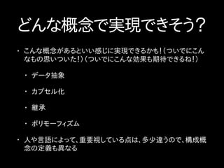 どんな概念で実現できそう？
• こんな概念があるといい感じに実現できるかも！（ついでにこん
なもの思いついた！）（ついでにこんな効果も期待できるね！）
• データ抽象
• カプセル化
• 継承
• ポリモーフィズム
• 人や言語によって、重要視している点は、多少違うので、構成概
念の定義も異なる
 
