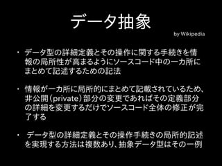 データ抽象 by Wikipedia
• データ型の詳細定義とその操作に関する手続きを情
報の局所性が高まるようにソースコード中の一カ所に
まとめて記述するための記法
• 情報が一カ所に局所的にまとめて記載されているため、
非公開（private）部分の変更であればその定義部分
の詳細を変更するだけでソースコード全体の修正が完
了する
• データ型の詳細定義とその操作手続きの局所的記述
を実現する方法は複数あり、抽象データ型はその一例
 