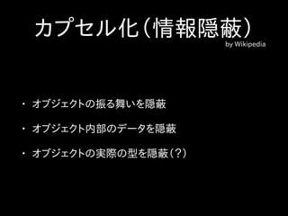 カプセル化（情報隠蔽）by Wikipedia
• オブジェクトの振る舞いを隠蔽
• オブジェクト内部のデータを隠蔽
• オブジェクトの実際の型を隠蔽（？）
 