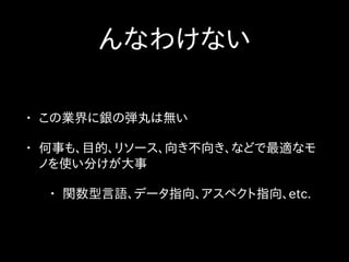んなわけない
• この業界に銀の弾丸は無い
• 何事も、目的、リソース、向き不向き、などで最適なモ
ノを使い分けが大事
• 関数型言語、データ指向、アスペクト指向、etc.
 