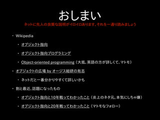 おしまいネットに先人の良質な説明がイロイロあります。それを一通り読みましょう
• Wikipedia
• オブジェクト指向
• オブジェクト指向プログラミング
• Object-oriented programming （大抵、英語の方が詳しくて、マトモ）
• オブジェクトの広場 by オージス総研の有志
• ネットだと一番分かりやすくて詳しいかも
• 割と最近、話題になったもの
• オブジェクト指向と10年戦ってわかったこと （炎上のネタ元。本気にしちゃ嫌）
• オブジェクト指向と20年戦ってわかったこと （マトモなフォロー）
 