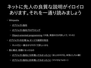 ネットに先人の良質な説明がイロイロ
あります。それを一通り読みましょう
• Wikipedia
• オブジェクト指向
• オブジェクト指向プログラミング
• Object-oriented programming （大抵、英語の方が詳しくて、マトモ）
• オブジェクトの広場 by オージス総研の有志
• ネットだと一番分かりやすくて詳しいかも
• 割と最近、話題になったもの
• オブジェクト指向と10年戦ってわかったこと （炎上のネタ元。本気にしちゃ嫌）
• オブジェクト指向と20年戦ってわかったこと （マトモなフォロー）
 
