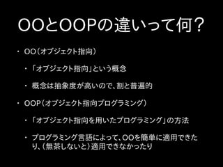 OOとOOPの違いって何？
• OO（オブジェクト指向）
• 「オブジェクト指向」という概念
• 概念は抽象度が高いので、割と普遍的
• OOP（オブジェクト指向プログラミング）
• 「オブジェクト指向を用いたプログラミング」の方法
• プログラミング言語によって、OOを簡単に適用できた
り、（無茶しないと）適用できなかったり
 