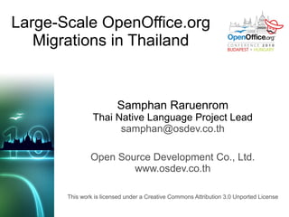 Large-Scale OpenOffice.org
   Migrations in Thailand


                         Samphan Raruenrom
                Thai Native Language Project Lead
                      samphan@osdev.co.th

               Open Source Development Co., Ltd.
                       www.osdev.co.th

       This work is licensed under a Creative Commons Attribution 3.0 Unported License
 