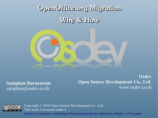 OpenOffice.org Migration
                    Why & How




                                                                  Osdev
Samphan Raruenrom                       Open Source Development Co., Ltd.
samphan@osdev.co.th                                       www.osdev.co.th


       Copyright © 2010 Open Source Development Co., Ltd.
       This work is licensed under a
       Creative Commons Attribution-Noncommercial-No Derivative Works 3.0 License
 
