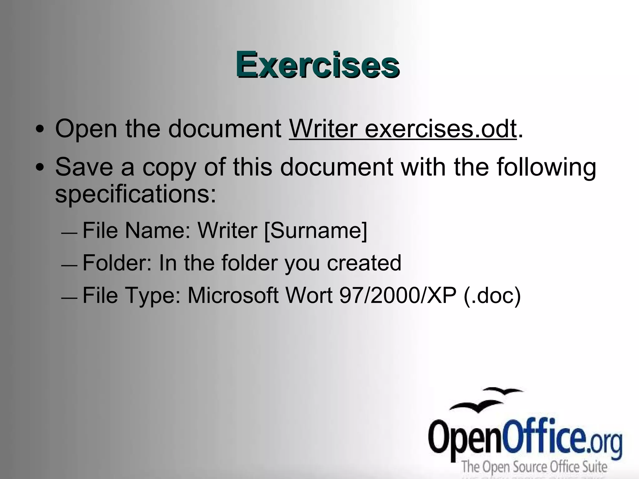 Exercises Open the document  Writer exercises.odt . Save a copy of this document with the following specifications: File Name: Writer [Surname] Folder: In the folder you created File Type: Microsoft Wort 97/2000/XP (.doc) 