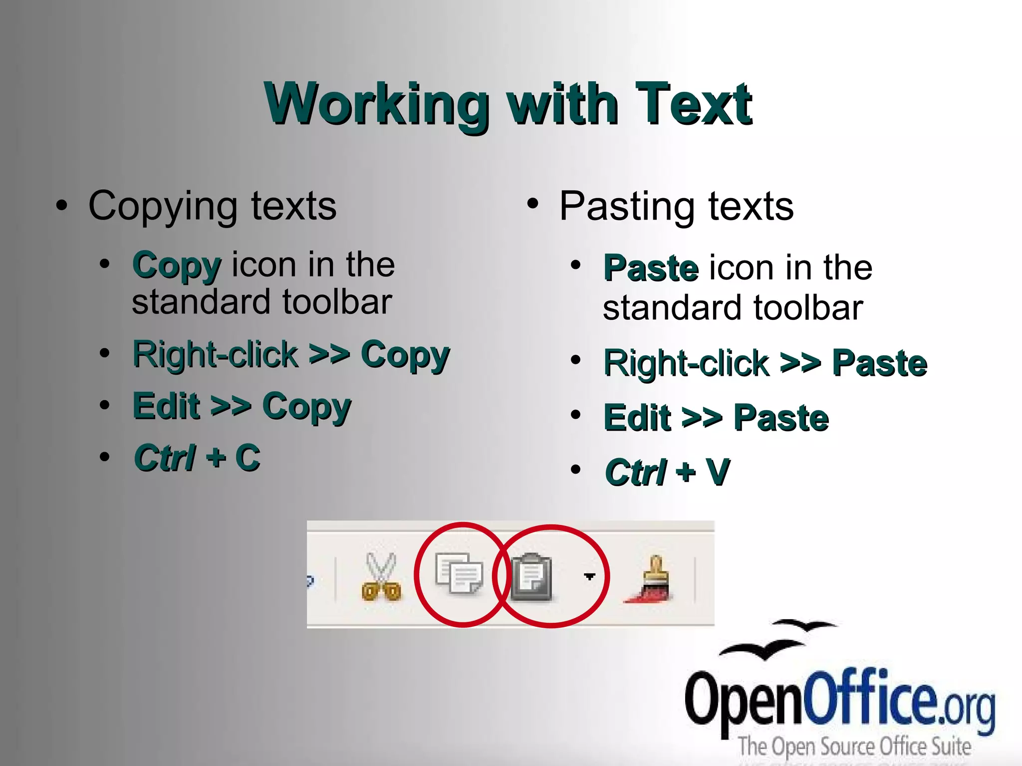 Working with Text Copying texts Copy  icon in the standard toolbar Right-click  >> Copy Edit >> Copy Ctrl +  C Pasting texts Paste  icon in the standard toolbar Right-click  >> Paste Edit >> Paste Ctrl  + V 