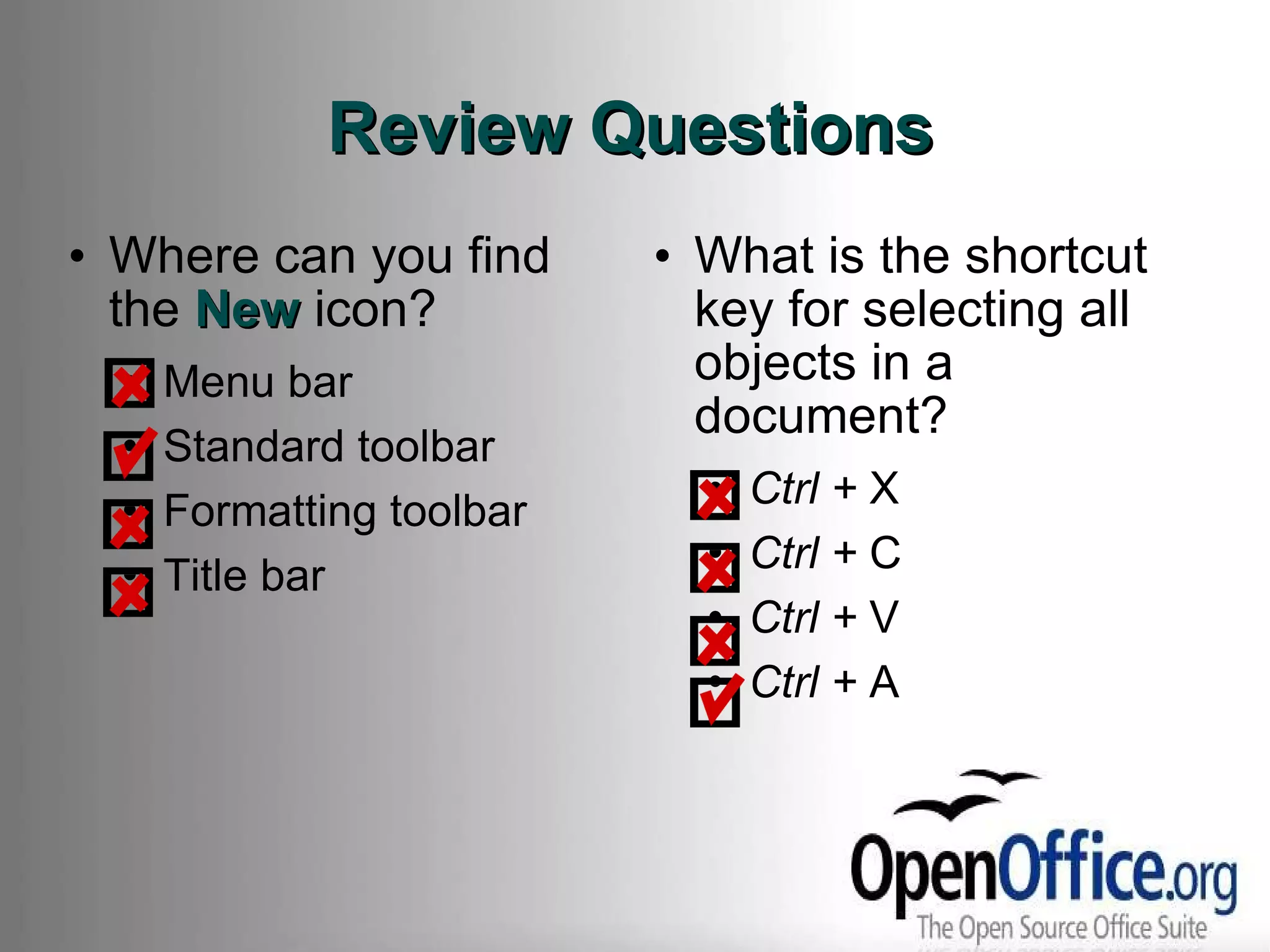 Review Questions Where can you find the  New  icon? Menu bar Standard toolbar Formatting toolbar Title bar What is the shortcut key for selecting all objects in a document? Ctrl +  X Ctrl +  C Ctrl +  V Ctrl +  A 