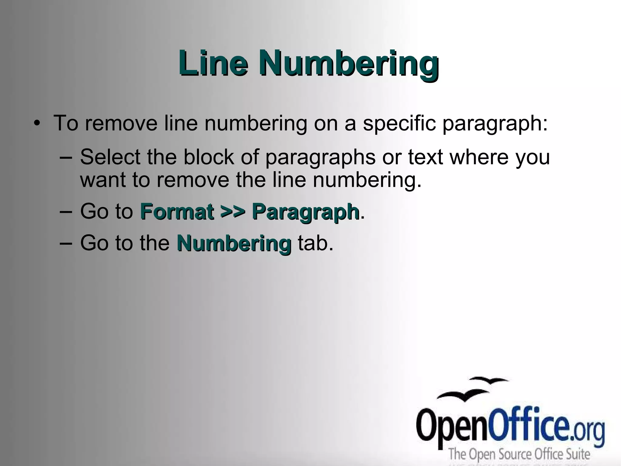 Line Numbering To remove line numbering on a specific paragraph: Select the block of paragraphs or text where you want to remove the line numbering. Go to  Format >> Paragraph . Go to the  Numbering  tab. 