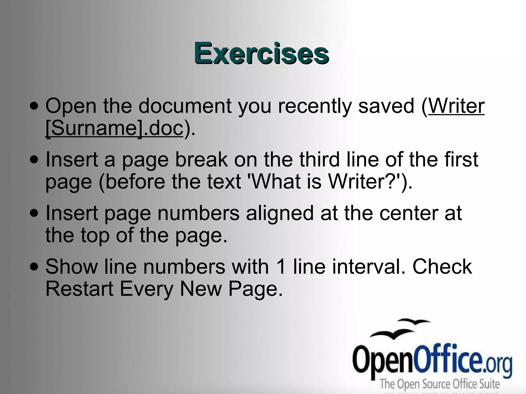 Exercises Open the document you recently saved ( Writer [Surname].doc ). Insert a page break on the third line of the first page (before the text 'What is Writer?'). Insert page numbers aligned at the center at the top of the page. Show line numbers with 1 line interval. Check Restart Every New Page. 