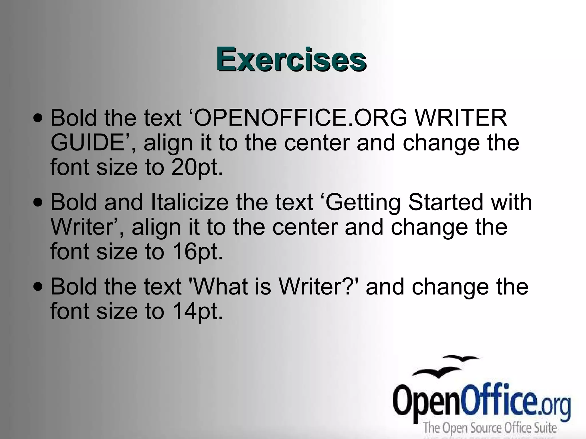 Exercises Bold the text ‘OPENOFFICE.ORG WRITER GUIDE’, align it to the center and change the font size to 20pt. Bold and Italicize the text ‘Getting Started with Writer’, align it to the center and change the font size to 16pt. Bold the text 'What is Writer?' and change the font size to 14pt. 