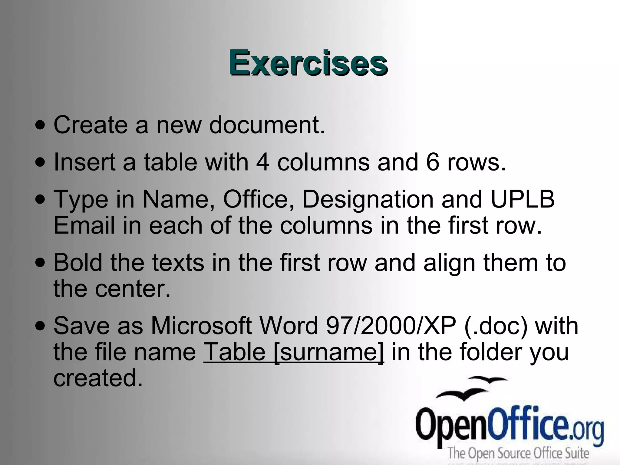 Exercises Create a new document.  Insert a table with 4 columns and 6 rows. Type in Name, Office, Designation and UPLB Email in each of the columns in the first row. Bold the texts in the first row and align them to the center. Save as Microsoft Word 97/2000/XP (.doc) with the file name  Table [surname]  in the folder you created. 