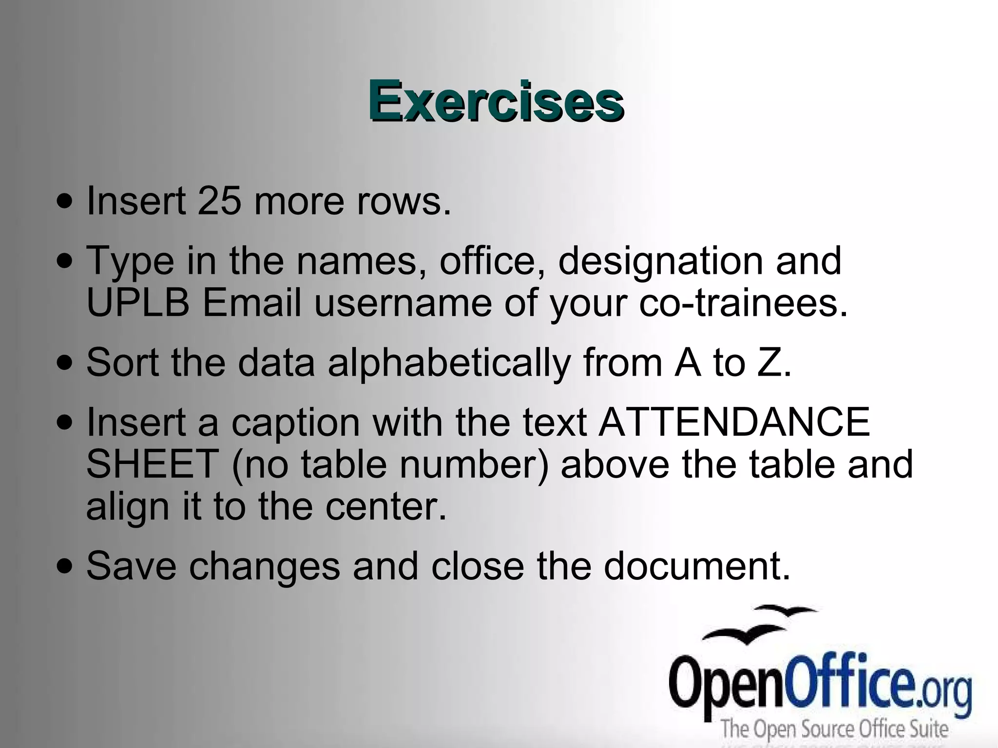 Exercises Insert 25 more rows. Type in the names, office, designation and UPLB Email username of your co-trainees. Sort the data alphabetically from A to Z. Insert a caption with the text ATTENDANCE SHEET (no table number) above the table and align it to the center. Save changes and close the document. 