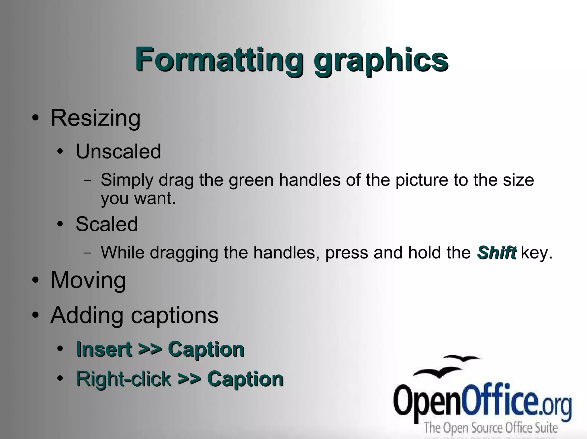 Formatting graphics Resizing Unscaled Simply drag the green handles of the picture to the size you want. Scaled While dragging the handles, press and hold the  Shift  key. Moving Adding captions Insert >> Caption Right-click  >> Caption 