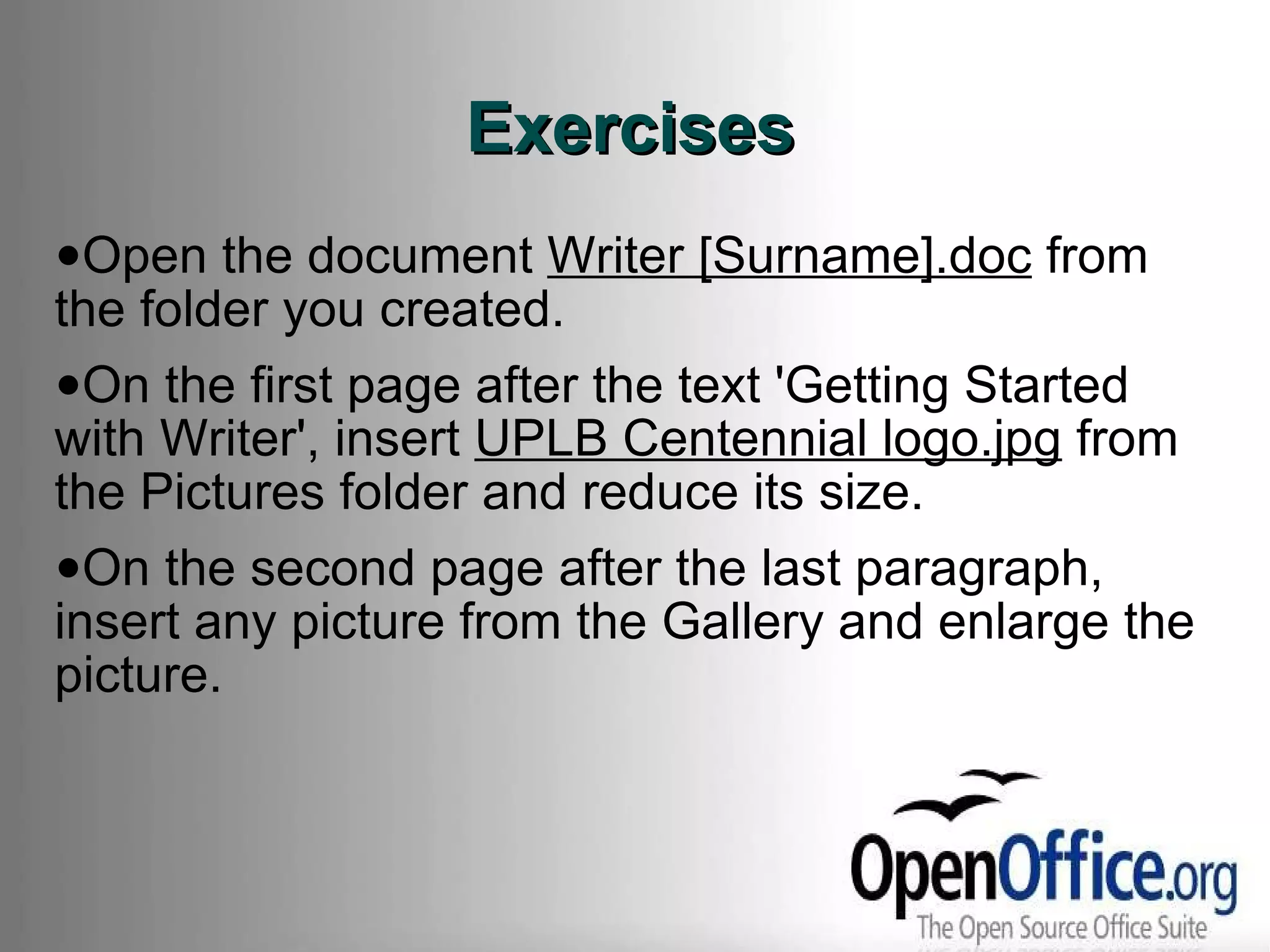 Exercises Open the document  Writer [Surname].doc  from the folder you created. On the first page after the text 'Getting Started with Writer', insert  UPLB Centennial logo.jpg  from the Pictures folder and reduce its size. On the second page after the last paragraph, insert any picture from the Gallery and enlarge the picture. 