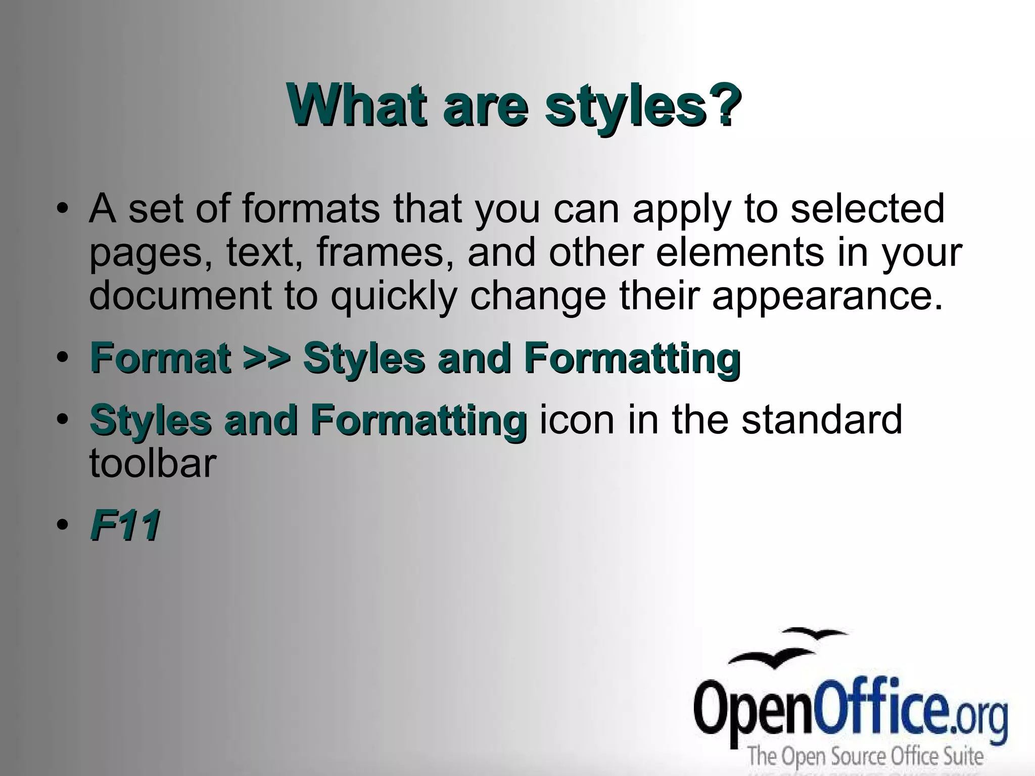 What are styles? A set of formats that you can apply to selected pages, text, frames, and other elements in your document to quickly change their appearance. Format >> Styles and Formatting Styles and Formatting  icon in the standard toolbar F11 