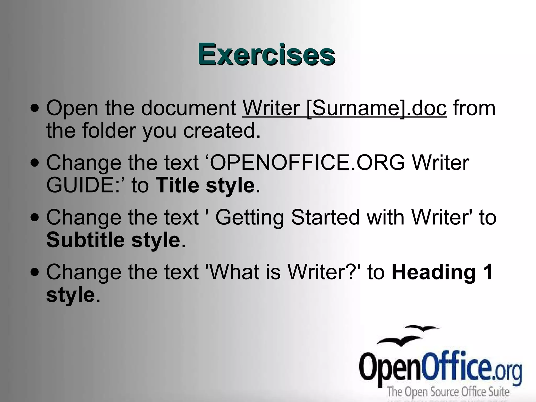 Exercises Open the document  Writer [Surname].doc  from the folder you created. Change the text ‘OPENOFFICE.ORG Writer GUIDE:’ to  Title style . Change the text ' Getting Started with Writer' to  Subtitle style . Change the text 'What is Writer?' to  Heading 1 style . 