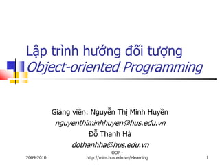Lập trình hướng đối tượng
Object-oriented Programming


            Giảng viên: Nguyễn Thị Minh Huyền
            nguyenthiminhhuyen@hus.edu.vn
                      Đỗ Thanh Hà
                 dothanhha@hus.edu.vn
                                 OOP -
2009-2010            http://mim.hus.edu.vn/elearning   1
 