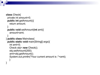 class  Check{   private int amount=0;    public int  getAmount(){      return amount;   }    public void  setAmount( int  amt){      amount=amt;   }  }  public class  Mainclass{    public static void  main(String[] args){      int amt=0;      Check obj=  new  Check();      obj.setAmount(200);      amt=obj.getAmount();       System.out.println("Your current amount is :"+amt);      } } 