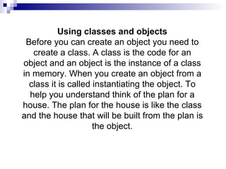 Using classes and objects Before you can create an object you need to create a class. A class is the code for an object and an object is the instance of a class in memory. When you create an object from a class it is called instantiating the object. To help you understand think of the plan for a house. The plan for the house is like the class and the house that will be built from the plan is the object. 