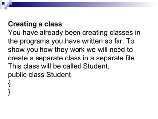 Creating a class You have already been creating classes in the programs you have written so far. To show you how they work we will need to create a separate class in a separate file. This class will be called Student. public class Student { }  