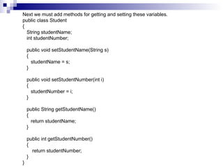 Next we must add methods for getting and setting these variables. public class Student {    String studentName;    int studentNumber;      public void setStudentName(String s)    {       studentName = s;    }      public void setStudentNumber(int i)    {       studentNumber = i;    }      public String getStudentName()    {       return studentName;    }      public int getStudentNumber()    {        return studentNumber;    } }  