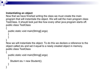 Instantiating an object Now that we have finished writing the class we must create the main program that will instantiate the object. We will call the main program class TestClass. It should look just like how every other java program starts off. public class TestClass {    public static void main(String[] args)    {    } }  Now we will instantiate the object. To do this we declare a reference to the object called stu and set it equal to a newly created object in memory. public class TestClass {    public static void main(String[] args)    {       Student stu = new Student();    } }  