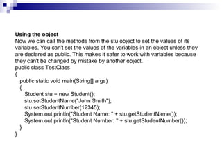 Using the object Now we can call the methods from the stu object to set the values of its variables. You can't set the values of the variables in an object unless they are declared as public. This makes it safer to work with variables because they can't be changed by mistake by another object. public class TestClass {    public static void main(String[] args)    {       Student stu = new Student();       stu.setStudentName("John Smith");       stu.setStudentNumber(12345);       System.out.println("Student Name: " + stu.getStudentName());       System.out.println("Student Number: " + stu.getStudentNumber());    } }  