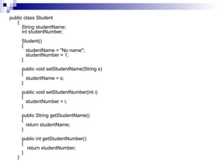 public class Student {    String studentName;    int studentNumber;      Student()    {       studentName = "No name";       studentNumber = 1;    }      public void setStudentName(String s)    {       studentName = s;    }      public void setStudentNumber(int i)    {       studentNumber = i;    }      public String getStudentName()    {       return studentName;    }      public int getStudentNumber()    {        return studentNumber;    } }  