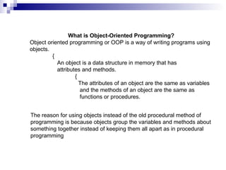 What is Object-Oriented Programming? Object oriented programming or OOP is a way of writing programs using objects.  {   An object is a data structure in memory that has      attributes and methods.  {   The attributes of an object are the same as variables    and the methods of an object are the same as    functions or procedures. The reason for using objects instead of the old procedural method of programming is because objects group the variables and methods about something together instead of keeping them all apart as in procedural programming 