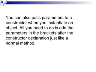 You can also pass parameters to a constructor when you instantiate an object. All you need to do is add the parameters in the brackets after the constructor declaration just like a normal method. 