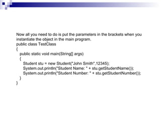 Now all you need to do is put the parameters in the brackets when you instantiate the object in the main program. public class TestClass {    public static void main(String[] args)    {       Student stu = new Student("John Smith",12345);       System.out.println("Student Name: " + stu.getStudentName());       System.out.println("Student Number: " + stu.getStudentNumber());    } }  