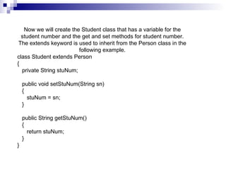 Now we will create the Student class that has a variable for the student number and the get and set methods for student number. The extends keyword is used to inherit from the Person class in the following example. class Student extends Person {    private String stuNum;      public void setStuNum(String sn)    {       stuNum = sn;    }      public String getStuNum()    {       return stuNum;    } }  