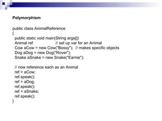 public class AnimalReference { public static void main(String args[]) Animal ref  // set up var for an Animal Cow aCow = new Cow("Bossy");  // makes specific objects Dog aDog = new Dog("Rover"); Snake aSnake = new Snake("Earnie"); // now reference each as an Animal ref = aCow; ref.speak(); ref = aDog; ref.speak(); ref = aSnake; ref.speak(); } Polymorphism 