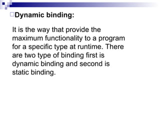 It is the way that provide the maximum functionality to a program for a specific type at runtime. There are two type of binding first is dynamic binding and second is static binding.  Dynamic binding: 