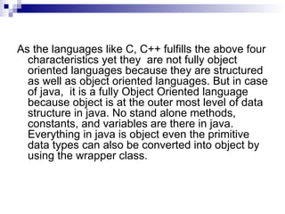 As the languages like C, C++ fulfills the above four characteristics yet they  are not fully object oriented languages because they are structured as well as object oriented languages. But in case of java,  it is a fully Object Oriented language because object is at the outer most level of data structure in java. No stand alone methods, constants, and variables are there in java. Everything in java is object even the primitive data types can also be converted into object by using the wrapper class. 
