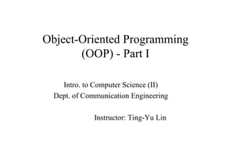 Object-Oriented Programming
       (OOP) - Part I

    Intro. to Computer Science (II)
  Dept. of Communication Engineering

              Instructor: Ting-Yu Lin
 