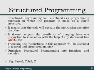 • Structured Programming can be defined as a programming
approach in which the program is made as a single
structure.
• It means that the code will execute the instruction one after
the other.
• It doesn’t support the possibility of jumping from one
instruction to some other with the help of any statement like
GOTO, etc.
• Therefore, the instructions in this approach will be executed
in a serial and structured manner.
• Organizes Procedural Programming into functions and
modules.
• E.g. Pascal, Cobol, C
Object Oriented Programming 10
Structured Programming
 