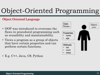 Object Oriented Language
• OOP was introduced to overcome the
flaws in procedural programming such
as reusability and maintainability.
• Views a program as a group of objects
that have certain properties and can
perform certain functions.
• E.g. C++, Java, C#, Python
Object Oriented Programming 11
Object-Oriented Programming
Object:
John
 