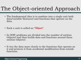 • The fundamental idea is to combine into a single unit both
data/variable (features) and functions that operate on the
data.
• Such a unit is called an “Object”.
• In OOP, problems are divided into the number of entities
(objects) and then builds data and functions around these
entities (objects).
• It ties the data more closely to the functions that operate on
it and protects it from accidental modification from outside
functions.
Object Oriented Programming 13
The Object-oriented Approach
 