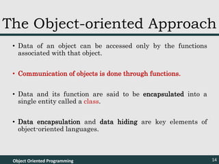 • Data of an object can be accessed only by the functions
associated with that object.
• Communication of objects is done through functions.
• Data and its function are said to be encapsulated into a
single entity called a class.
• Data encapsulation and data hiding are key elements of
object-oriented languages.
Object Oriented Programming 14
The Object-oriented Approach
 