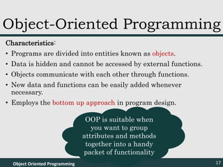 Characteristics:
• Programs are divided into entities known as objects.
• Data is hidden and cannot be accessed by external functions.
• Objects communicate with each other through functions.
• New data and functions can be easily added whenever
necessary.
• Employs the bottom up approach in program design.
Object Oriented Programming 17
Object-Oriented Programming
OOP is suitable when
you want to group
attributes and methods
together into a handy
packet of functionality
 