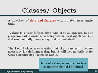 • A collection of data and features encapsulated in a single
unit.
• A class is a user-defined data type that we can use in our
program, and it works as a blueprint for creating objects but
it doesn’t actually provide any real content itself.
• The Dog( ) class may specify that the name and age are
necessary for defining a dog, but it will not actually state
what a specific dog’s name or age is.
Object Oriented Programming 22
Classes/ Objects
think of a class as an idea for how
something should be defined
 