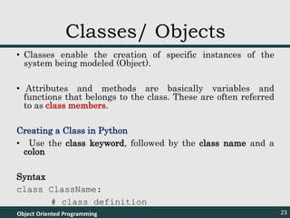 • Classes enable the creation of specific instances of the
system being modeled (Object).
• Attributes and methods are basically variables and
functions that belongs to the class. These are often referred
to as class members.
Creating a Class in Python
• Use the class keyword, followed by the class name and a
colon
Syntax
class ClassName:
# class definition
Object Oriented Programming 23
Classes/ Objects
 