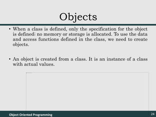 • When a class is defined, only the specification for the object
is defined; no memory or storage is allocated. To use the data
and access functions defined in the class, we need to create
objects.
• An object is created from a class. It is an instance of a class
with actual values.
Object Oriented Programming 24
Objects
 