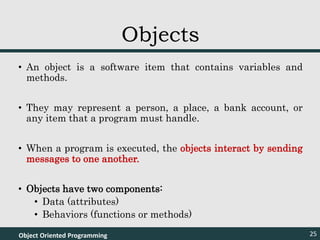 • An object is a software item that contains variables and
methods.
• They may represent a person, a place, a bank account, or
any item that a program must handle.
• When a program is executed, the objects interact by sending
messages to one another.
• Objects have two components:
• Data (attributes)
• Behaviors (functions or methods)
Object Oriented Programming 25
Objects
 