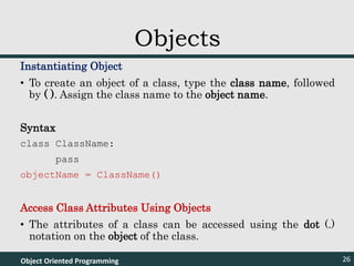 Instantiating Object
• To create an object of a class, type the class name, followed
by ( ). Assign the class name to the object name.
Syntax
class ClassName:
pass
objectName = ClassName()
Access Class Attributes Using Objects
• The attributes of a class can be accessed using the dot (.)
notation on the object of the class.
Object Oriented Programming 26
Objects
 