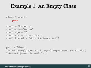Object Oriented Programming 27
Example 1: An Empty Class
Object Oriented Programming
class Student:
pass
stud1 = Student()
stud1.name='Amina'
stud1.age = 20
stud1.dpt = 'Electrical'
stud1.hostel = 'Gold Refinery Hall'
print(f'Name:
{stud1.name}nAge:{stud1.age}nDepartment:{stud1.dpt}
nHostel:{stud1.hostel}n')
27
 
